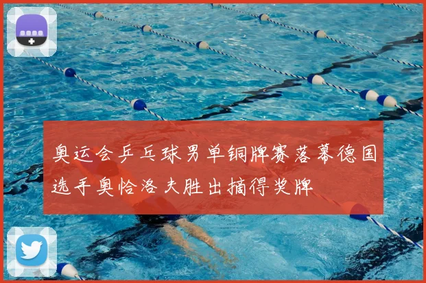 奥运会乒乓球男单铜牌赛落幕德国选手奥恰洛夫胜出摘得奖牌