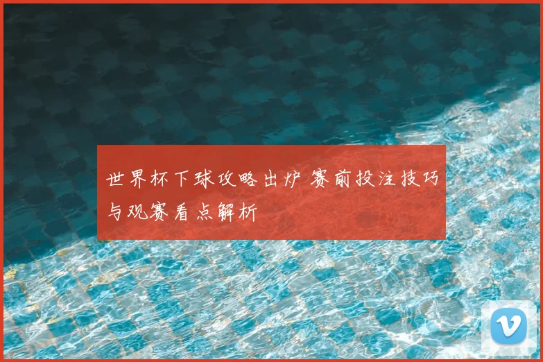 世界杯下球攻略出炉 赛前投注技巧与观赛看点解析