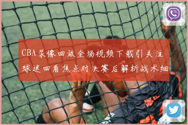 CBA录像回放全场视频下载引关注 球迷回看焦点对决赛后解析战术细节