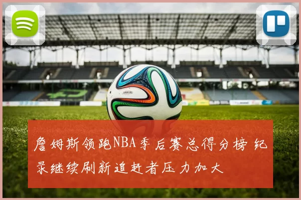 詹姆斯领跑NBA季后赛总得分榜 纪录继续刷新追赶者压力加大