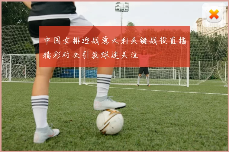 中国女排迎战意大利关键战役直播精彩对决引发球迷关注