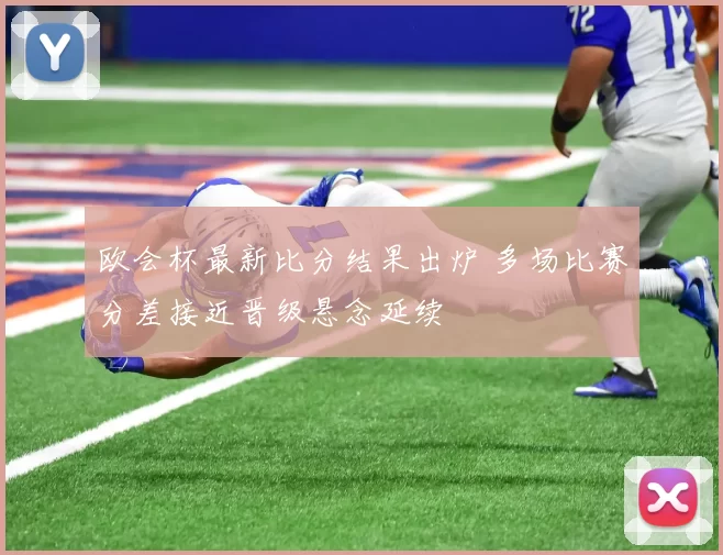 欧会杯最新比分结果出炉 多场比赛分差接近晋级悬念延续