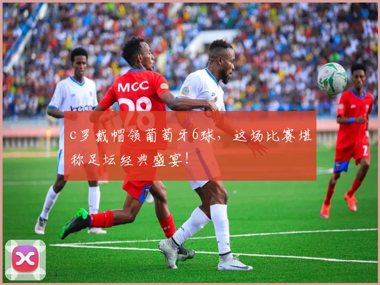 c罗戴帽领葡萄牙6球,这场比赛堪称足坛经典盛宴!