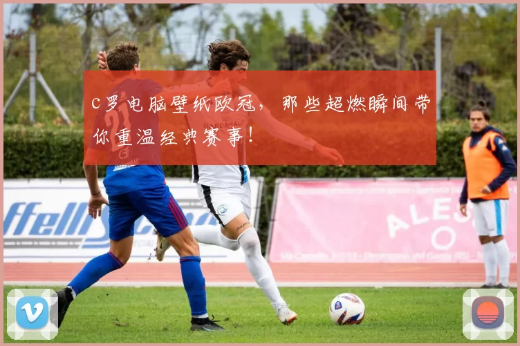 c罗电脑壁纸欧冠,那些超燃瞬间带你重温经典赛事!