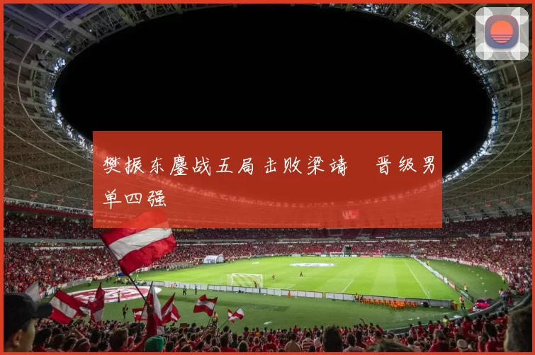 樊振东鏖战五局击败梁靖崑晋级男单四强