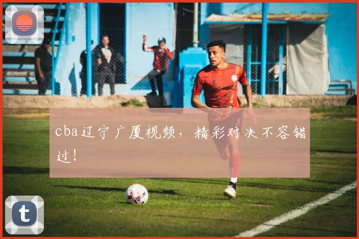 cba辽宁广厦视频，精彩对决不容错过！