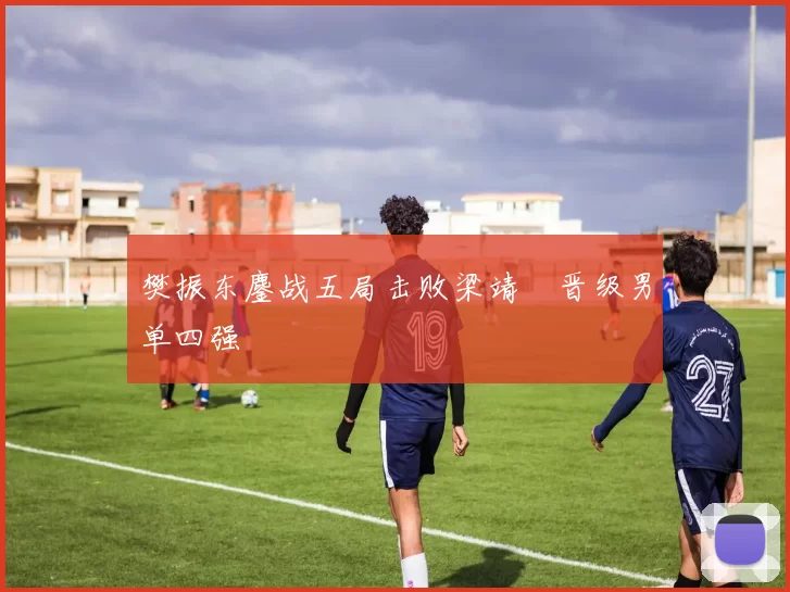 樊振东鏖战五局击败梁靖崑晋级男单四强